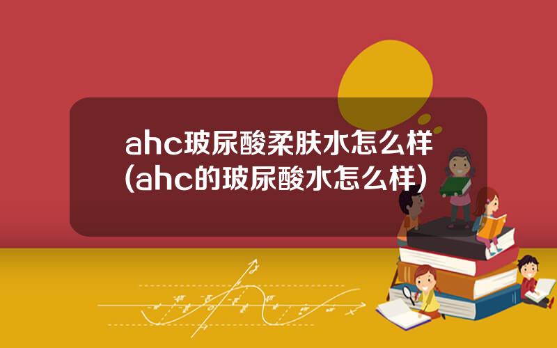 ahc玻尿酸柔肤水怎么样(ahc的玻尿酸水怎么样)