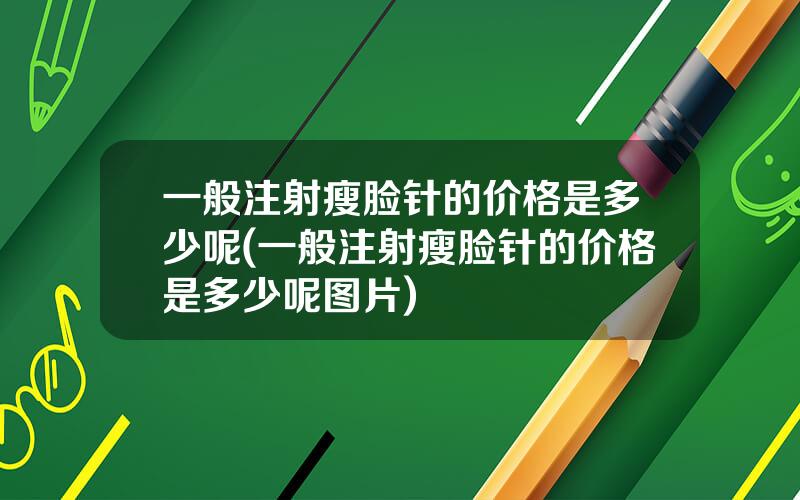 一般注射瘦脸针的价格是多少呢(一般注射瘦脸针的价格是多少呢图片)