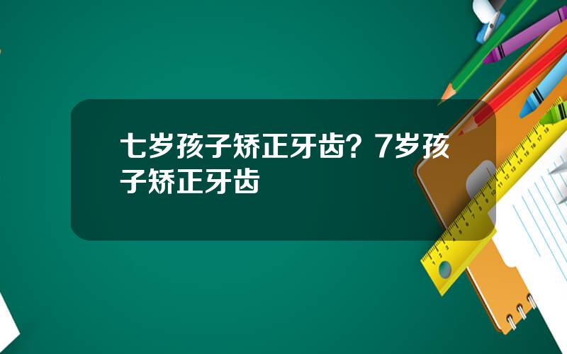 七岁孩子矫正牙齿？7岁孩子矫正牙齿