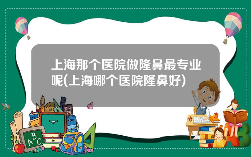 上海那个医院做隆鼻最专业呢(上海哪个医院隆鼻好)