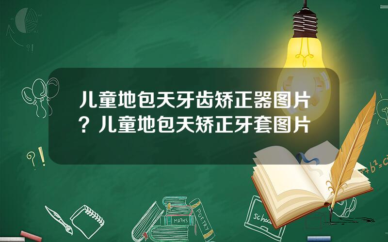 儿童地包天牙齿矫正器图片？儿童地包天矫正牙套图片