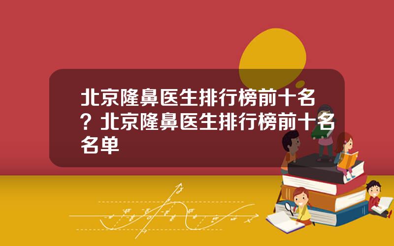 北京隆鼻医生排行榜前十名？北京隆鼻医生排行榜前十名名单