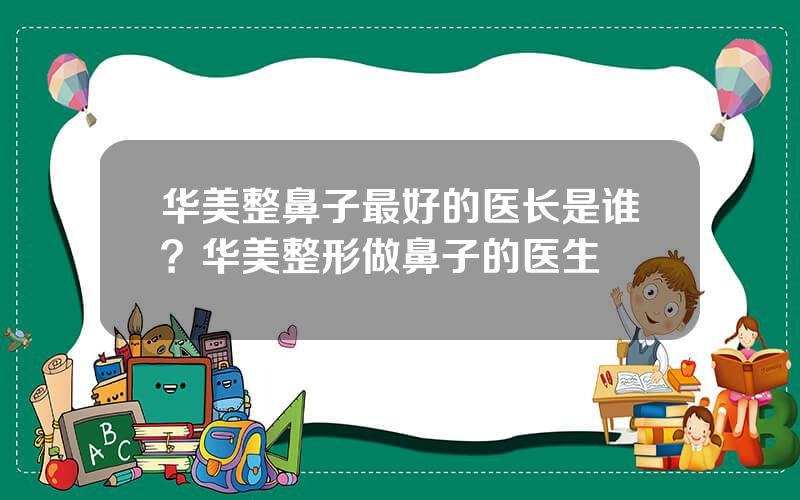 华美整鼻子最好的医长是谁？华美整形做鼻子的医生