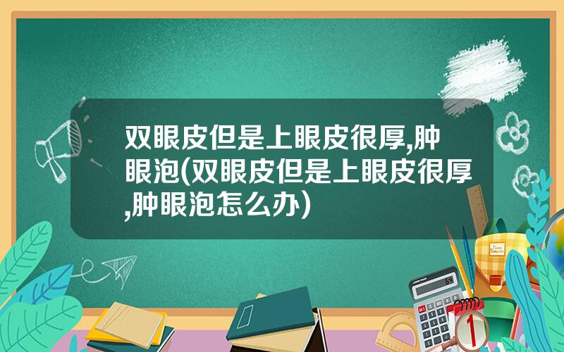 双眼皮但是上眼皮很厚,肿眼泡(双眼皮但是上眼皮很厚,肿眼泡怎么办)