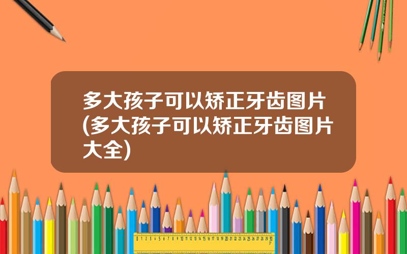 多大孩子可以矫正牙齿图片(多大孩子可以矫正牙齿图片大全)