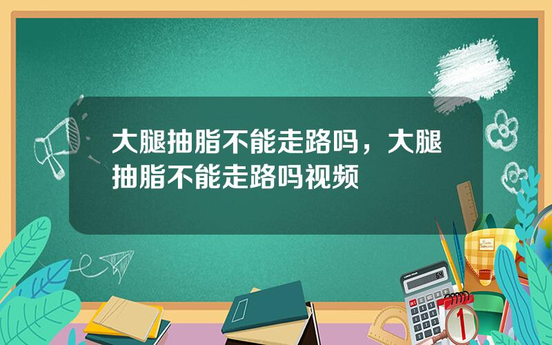 大腿抽脂不能走路吗，大腿抽脂不能走路吗视频