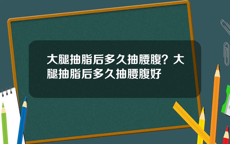 大腿抽脂后多久抽腰腹？大腿抽脂后多久抽腰腹好