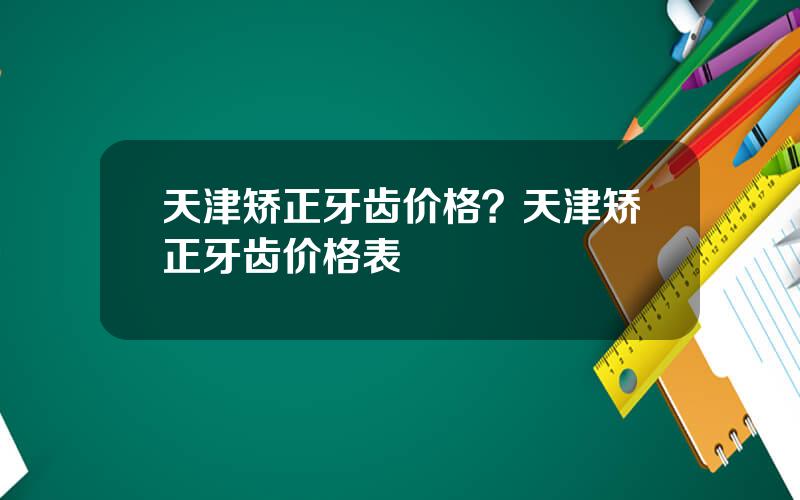 天津矫正牙齿价格？天津矫正牙齿价格表