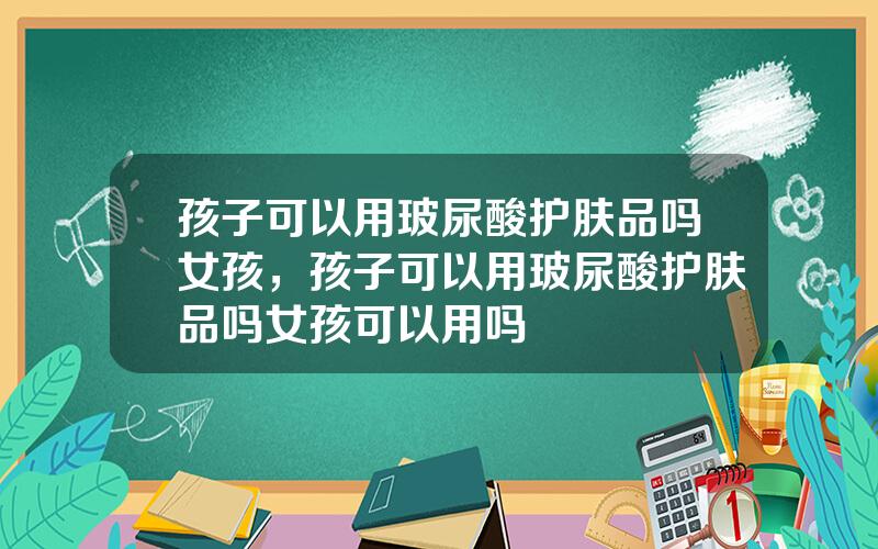 孩子可以用玻尿酸护肤品吗女孩，孩子可以用玻尿酸护肤品吗女孩可以用吗