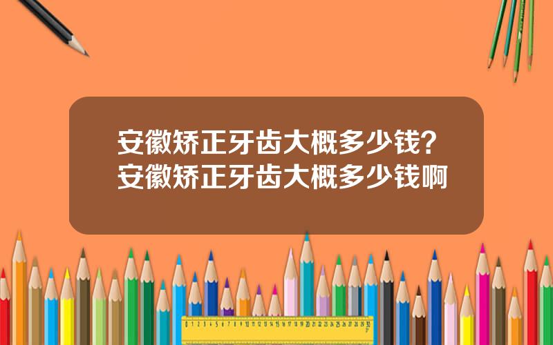 安徽矫正牙齿大概多少钱？安徽矫正牙齿大概多少钱啊