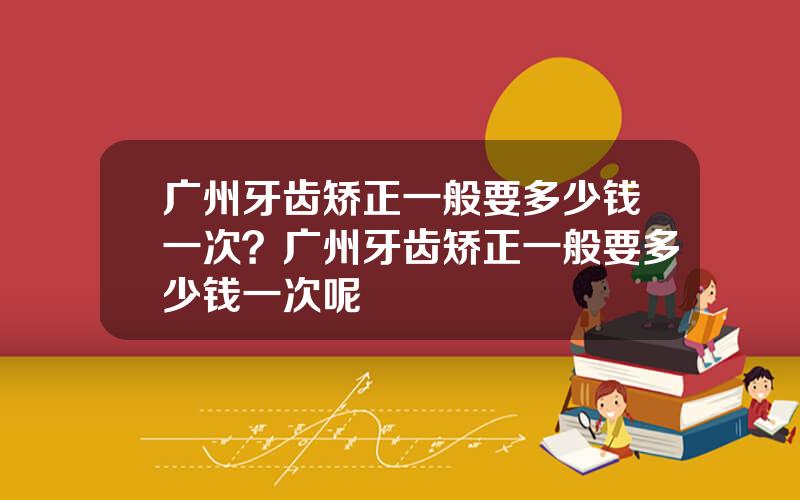 广州牙齿矫正一般要多少钱一次？广州牙齿矫正一般要多少钱一次呢