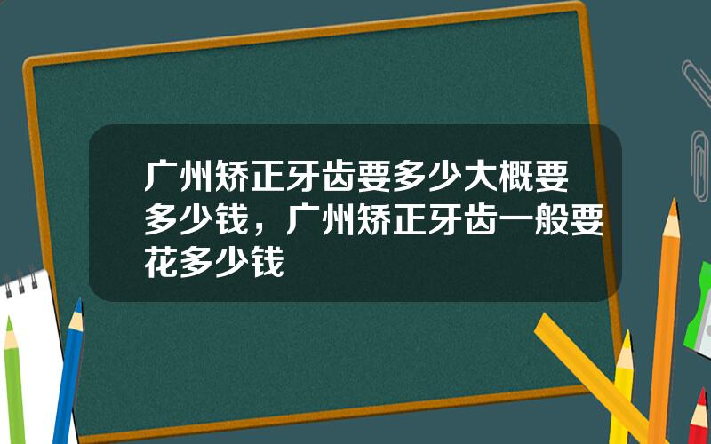 广州矫正牙齿要多少大概要多少钱，广州矫正牙齿一般要花多少钱