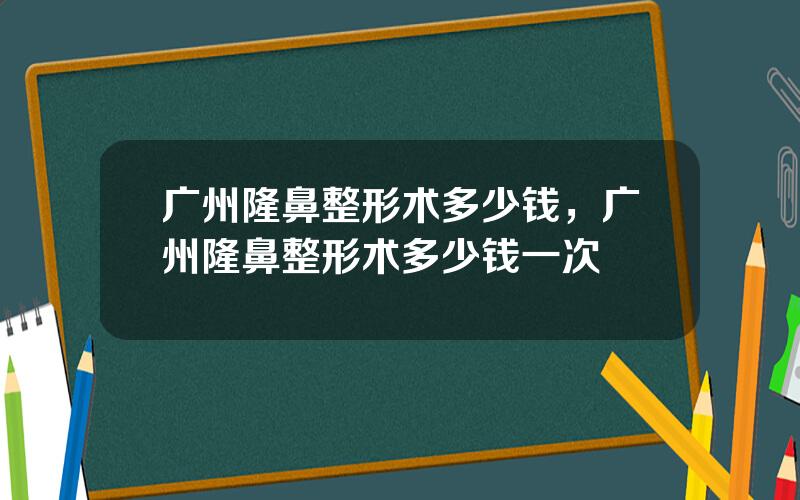 广州隆鼻整形术多少钱，广州隆鼻整形术多少钱一次