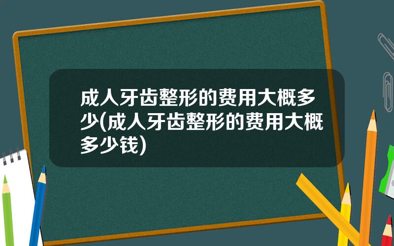 成人牙齿整形的费用大概多少(成人牙齿整形的费用大概多少钱)