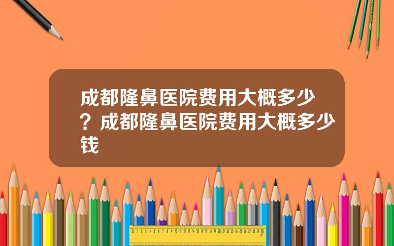 成都隆鼻医院费用大概多少？成都隆鼻医院费用大概多少钱