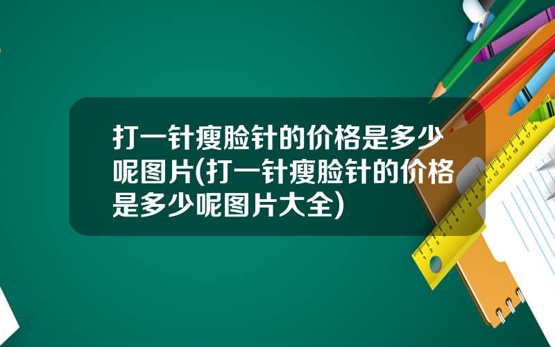 打一针瘦脸针的价格是多少呢图片(打一针瘦脸针的价格是多少呢图片大全)