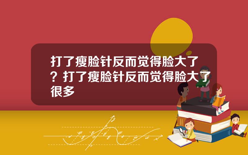 打了瘦脸针反而觉得脸大了？打了瘦脸针反而觉得脸大了很多