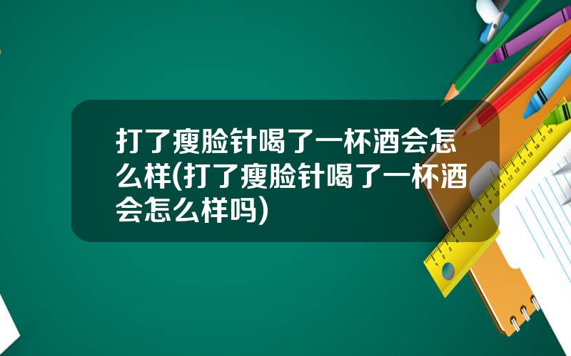 打了瘦脸针喝了一杯酒会怎么样(打了瘦脸针喝了一杯酒会怎么样吗)