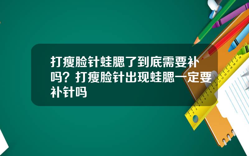 打瘦脸针蛙腮了到底需要补吗？打瘦脸针出现蛙腮一定要补针吗