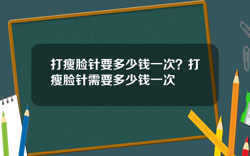 打瘦脸针要多少钱一次？打瘦脸针需要多少钱一次