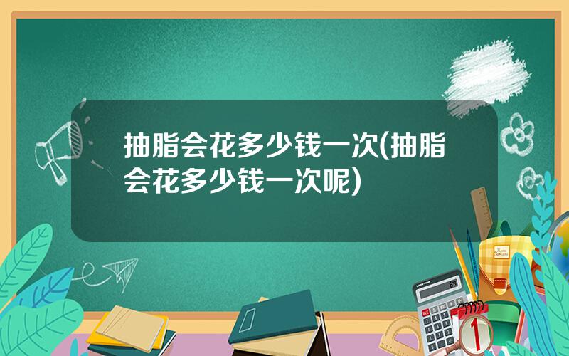 抽脂会花多少钱一次(抽脂会花多少钱一次呢)