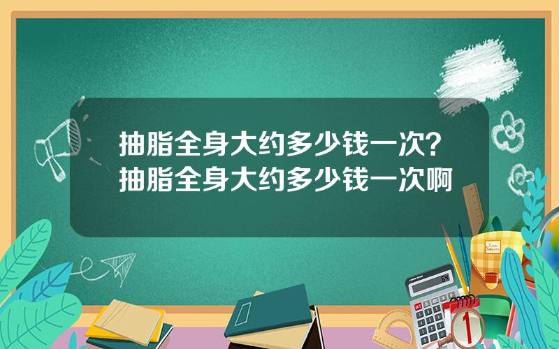 抽脂全身大约多少钱一次？抽脂全身大约多少钱一次啊