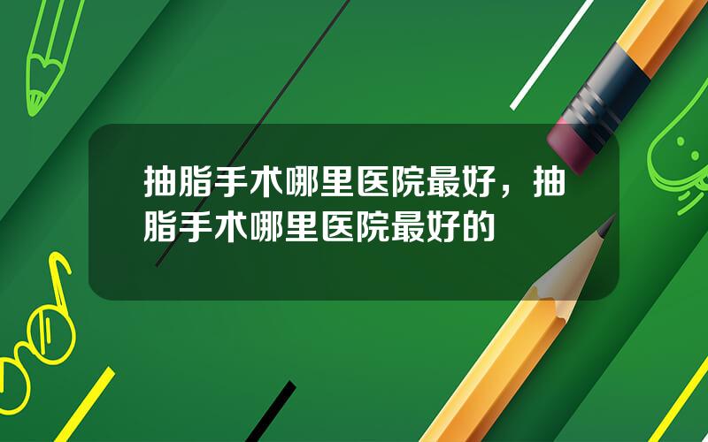 抽脂手术哪里医院最好，抽脂手术哪里医院最好的