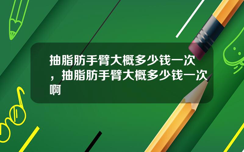 抽脂肪手臂大概多少钱一次，抽脂肪手臂大概多少钱一次啊