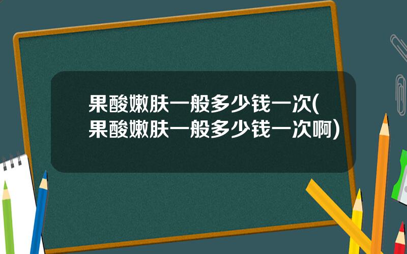 果酸嫩肤一般多少钱一次(果酸嫩肤一般多少钱一次啊)