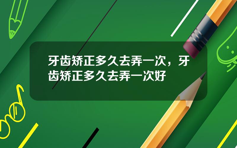 牙齿矫正多久去弄一次，牙齿矫正多久去弄一次好