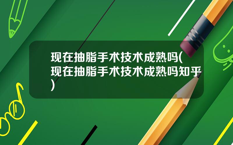 现在抽脂手术技术成熟吗(现在抽脂手术技术成熟吗知乎)