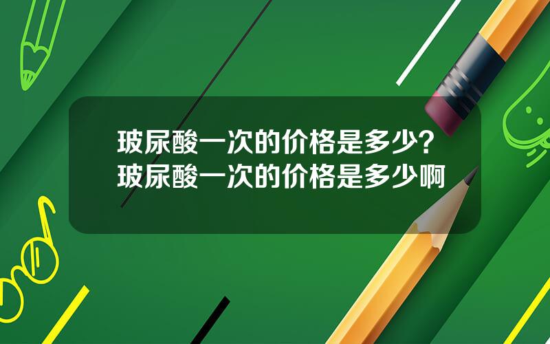 玻尿酸一次的价格是多少？玻尿酸一次的价格是多少啊