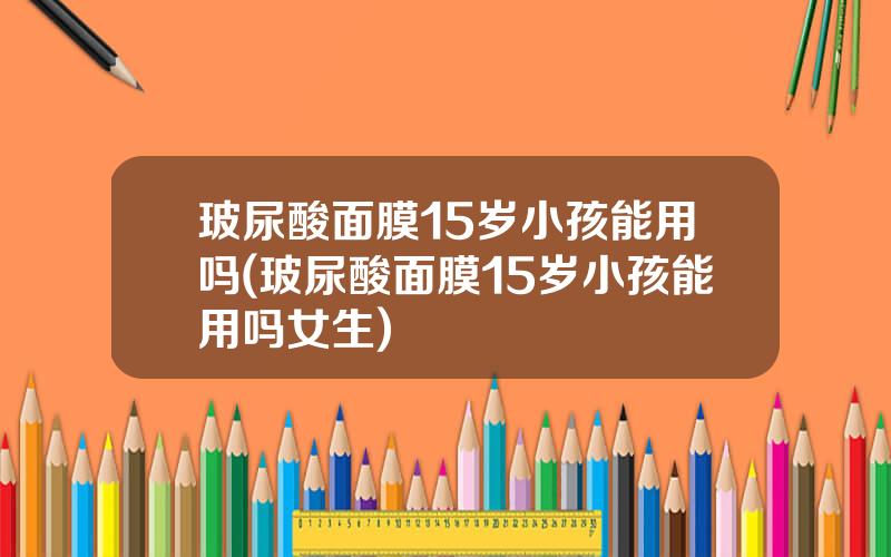 玻尿酸面膜15岁小孩能用吗(玻尿酸面膜15岁小孩能用吗女生)