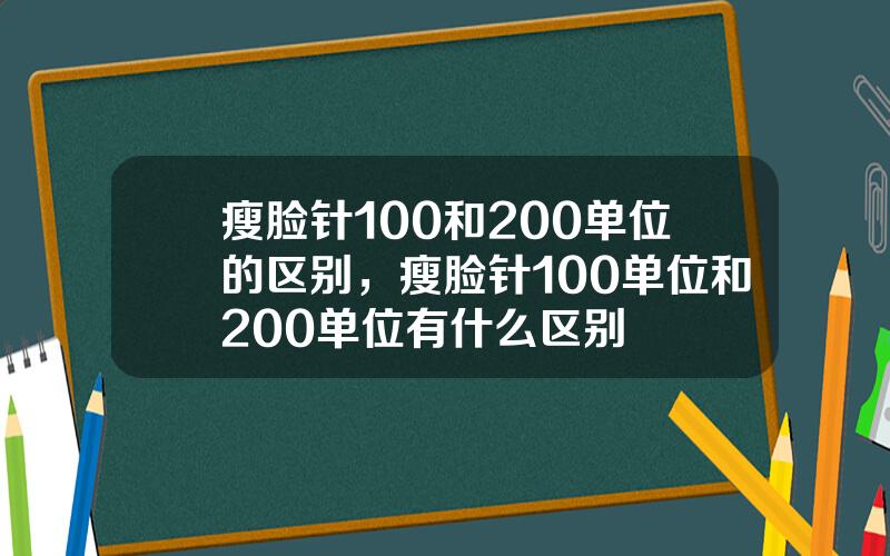 瘦脸针100和200单位的区别，瘦脸针100单位和200单位有什么区别