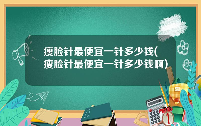 瘦脸针最便宜一针多少钱(瘦脸针最便宜一针多少钱啊)