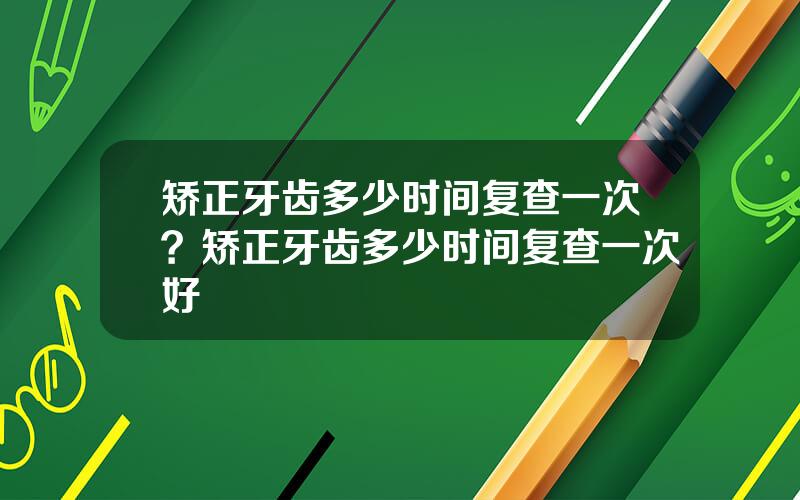 矫正牙齿多少时间复查一次？矫正牙齿多少时间复查一次好