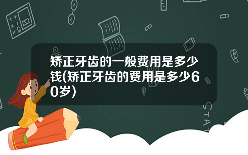 矫正牙齿的一般费用是多少钱(矫正牙齿的费用是多少60岁)