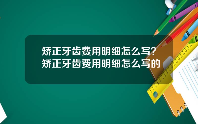 矫正牙齿费用明细怎么写？矫正牙齿费用明细怎么写的