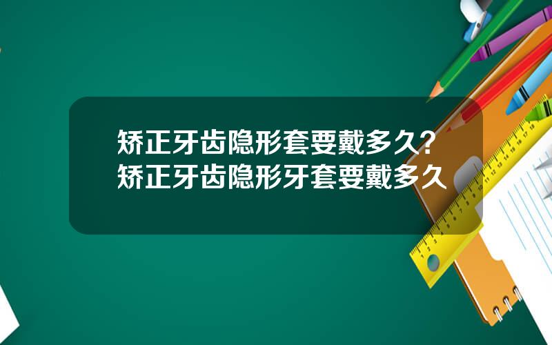 矫正牙齿隐形套要戴多久？矫正牙齿隐形牙套要戴多久