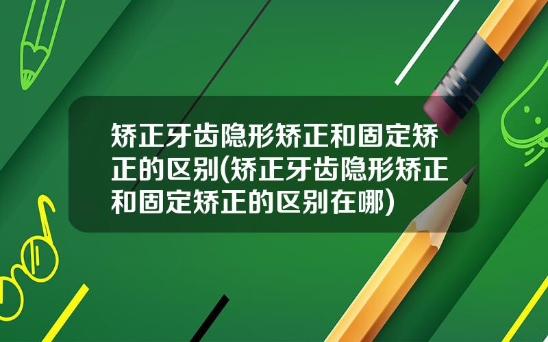 矫正牙齿隐形矫正和固定矫正的区别(矫正牙齿隐形矫正和固定矫正的区别在哪)