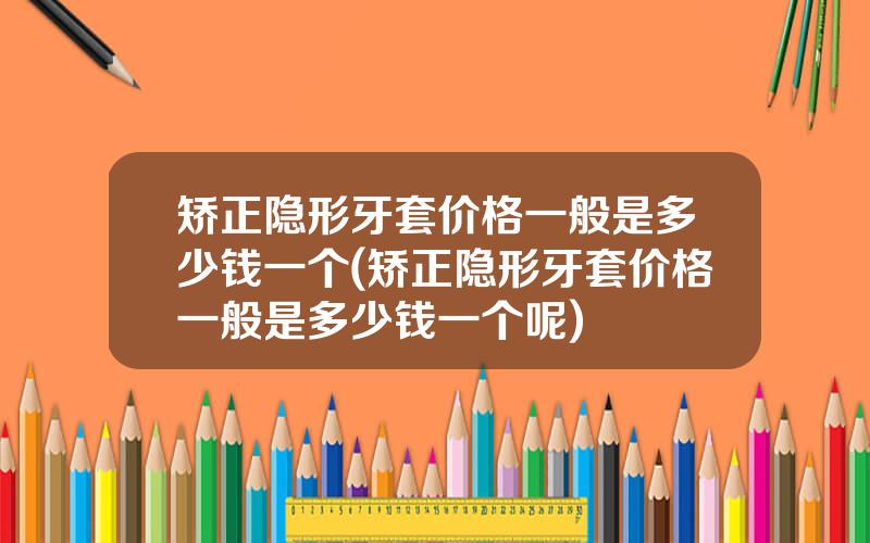 矫正隐形牙套价格一般是多少钱一个(矫正隐形牙套价格一般是多少钱一个呢)