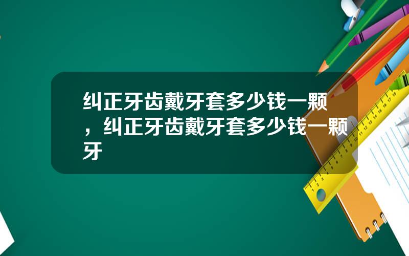 纠正牙齿戴牙套多少钱一颗，纠正牙齿戴牙套多少钱一颗牙