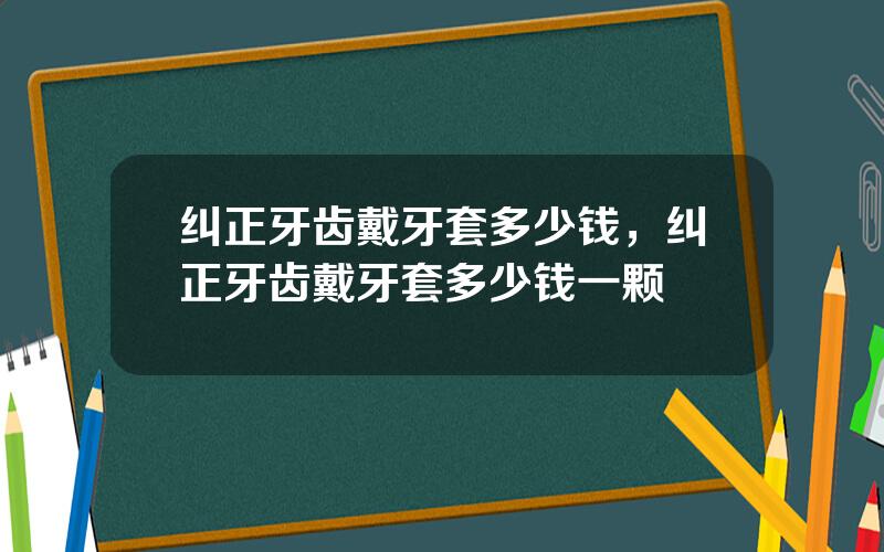 纠正牙齿戴牙套多少钱，纠正牙齿戴牙套多少钱一颗