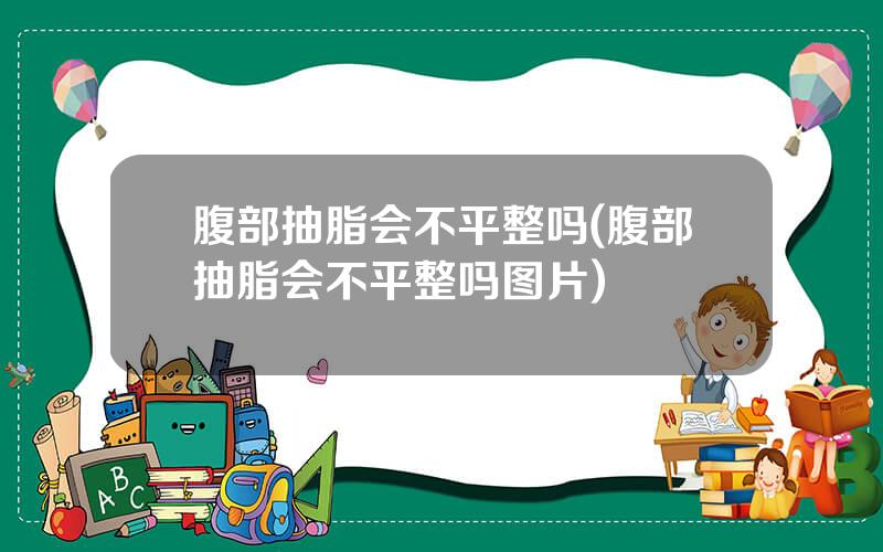 腹部抽脂会不平整吗(腹部抽脂会不平整吗图片)