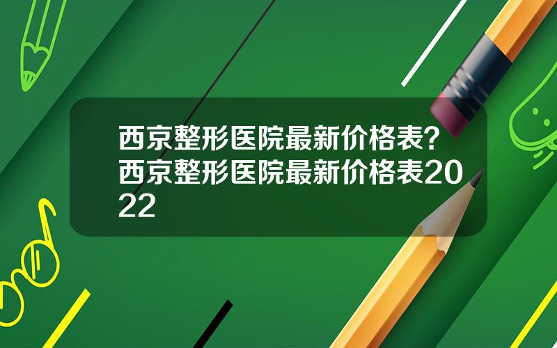 西京整形医院最新价格表？西京整形医院最新价格表2022