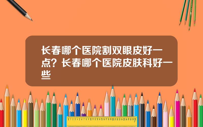 长春哪个医院割双眼皮好一点？长春哪个医院皮肤科好一些