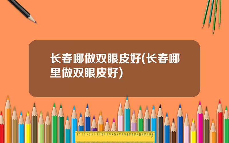 长春哪做双眼皮好(长春哪里做双眼皮好)