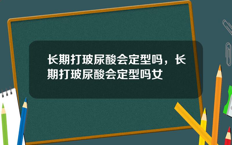 长期打玻尿酸会定型吗，长期打玻尿酸会定型吗女