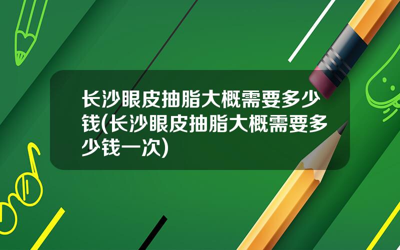 长沙眼皮抽脂大概需要多少钱(长沙眼皮抽脂大概需要多少钱一次)