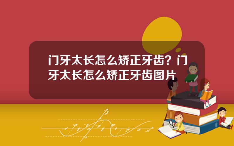 门牙太长怎么矫正牙齿？门牙太长怎么矫正牙齿图片